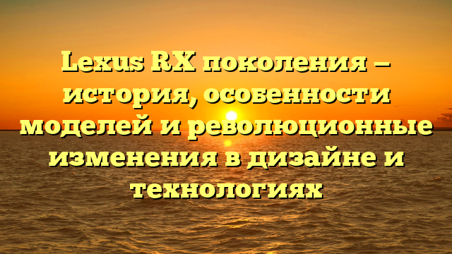 Lexus RX поколения — история, особенности моделей и революционные изменения в дизайне и технологиях