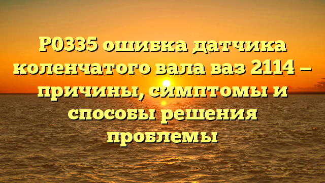 P0335 ошибка датчика коленчатого вала ваз 2114 — причины, симптомы и способы решения проблемы