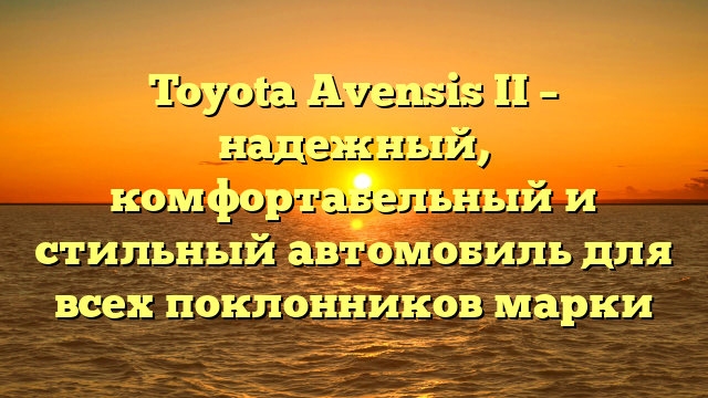 Toyota Avensis II – надежный, комфортабельный и стильный автомобиль для всех поклонников марки
